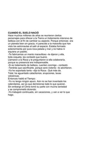 CUANDO EL SUELO NACIÓ
Hace muchos millones de años se reunieron ciertos
personajes para ofrecer a la Tierra un tratamiento intensivo de
belleza con el fin de cambiar su aspecto. Porque entonces era
un planeta bien sin gracia, ni parecido a la maravilla que han
visto los astronautas al salir al espacio. Estaba formado
exteriormente por pura roca pelada y mar y no había ni
siquiera un pastito.
-Te fabricamos un manto maravilloso –le dijeron y ella,
toda coqueta, les contestó que bueno.
Llamaron a la Roca y le preguntaron si ella colaboraría,
porque su presencia era indispensable.
-Si es tratamiento de belleza, cuenten conmigo - contestó.
-Tendrás que sacrificarte, porque será violento –le advirtieron.
-Ya he soportado tanto –dijo la Roca-. Qué más da.
Total, he aguantado cataclismos, erupciones, lavas
volcánicas.
Entonces habló el Tiempo:
-Yo no tengo ningún apuro. Aún no se han inventado los
calendarios, así es que demórense todo lo que quieran.
Sin embargo el Clima tomó su parte con mucha seriedad
y se comprometió diciendo:
-Yo trabajaré continuado, sin vacaciones, y van a ver lo que
hago.
 