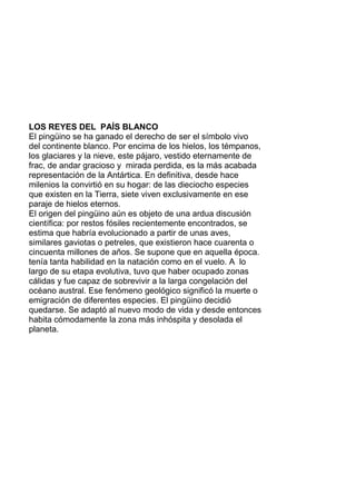 LOS REYES DEL PAÍS BLANCO
El pingüino se ha ganado el derecho de ser el símbolo vivo
del continente blanco. Por encima de los hielos, los témpanos,
los glaciares y la nieve, este pájaro, vestido eternamente de
frac, de andar gracioso y mirada perdida, es la más acabada
representación de la Antártica. En definitiva, desde hace
milenios la convirtió en su hogar: de las dieciocho especies
que existen en la Tierra, siete viven exclusivamente en ese
paraje de hielos eternos.
El origen del pingüino aún es objeto de una ardua discusión
científica: por restos fósiles recientemente encontrados, se
estima que habría evolucionado a partir de unas aves,
similares gaviotas o petreles, que existieron hace cuarenta o
cincuenta millones de años. Se supone que en aquella época.
tenía tanta habilidad en la natación como en el vuelo. A lo
largo de su etapa evolutiva, tuvo que haber ocupado zonas
cálidas y fue capaz de sobrevivir a la larga congelación del
océano austral. Ese fenómeno geológico significó la muerte o
emigración de diferentes especies. El pingüino decidió
quedarse. Se adaptó al nuevo modo de vida y desde entonces
habita cómodamente la zona más inhóspita y desolada el
planeta.
 
