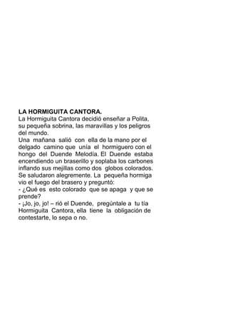 LA HORMIGUITA CANTORA.
La Hormiguita Cantora decidió enseñar a Polita,
su pequeña sobrina, las maravillas y los peligros
del mundo.
Una mañana salió con ella de la mano por el
delgado camino que unía el hormiguero con el
hongo del Duende Melodía. El Duende estaba
encendiendo un braserillo y soplaba los carbones
inflando sus mejillas como dos globos colorados.
Se saludaron alegremente. La pequeña hormiga
vio el fuego del brasero y preguntó:
- ¿Qué es esto colorado que se apaga y que se
prende?
- ¡Jo, jo, jo! – rió el Duende, pregúntale a tu tía
Hormiguita Cantora, ella tiene la obligación de
contestarte, lo sepa o no.
 