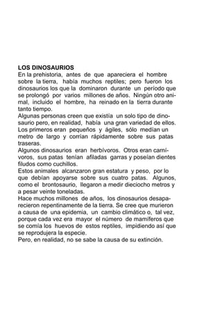 LOS DINOSAURIOS
En la prehistoria, antes de que apareciera el hombre
sobre la tierra, había muchos reptiles; pero fueron los
dinosaurios los que la dominaron durante un período que
se prolongó por varios millones de años. Ningún otro ani-
mal, incluido el hombre, ha reinado en la tierra durante
tanto tiempo.
Algunas personas creen que existía un solo tipo de dino-
saurio pero, en realidad, había una gran variedad de ellos.
Los primeros eran pequeños y ágiles, sólo medían un
metro de largo y corrían rápidamente sobre sus patas
traseras.
Algunos dinosaurios eran herbívoros. Otros eran carní-
voros, sus patas tenían afiladas garras y poseían dientes
filudos como cuchillos.
Estos animales alcanzaron gran estatura y peso, por lo
que debían apoyarse sobre sus cuatro patas. Algunos,
como el brontosaurio, llegaron a medir dieciocho metros y
a pesar veinte toneladas.
Hace muchos millones de años, los dinosaurios desapa-
recieron repentinamente de la tierra. Se cree que murieron
a causa de una epidemia, un cambio climático o, tal vez,
porque cada vez era mayor el número de mamíferos que
se comía los huevos de estos reptiles, impidiendo así que
se reprodujera la especie.
Pero, en realidad, no se sabe la causa de su extinción.
 