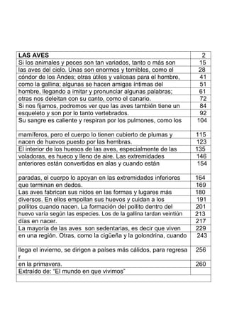 LAS AVES 2
Si los animales y peces son tan variados, tanto o más son 15
las aves del cielo. Unas son enormes y temibles, como el 28
cóndor de los Andes; otras útiles y valiosas para el hombre, 41
como la gallina; algunas se hacen amigas íntimas del 51
hombre, llegando a imitar y pronunciar algunas palabras; 61
otras nos deleitan con su canto, como el canario. 72
Si nos fijamos, podremos ver que las aves también tiene un 84
esqueleto y son por lo tanto vertebrados. 92
Su sangre es caliente y respiran por los pulmones, como los 104
mamíferos, pero el cuerpo lo tienen cubierto de plumas y 115
nacen de huevos puesto por las hembras. 123
El interior de los huesos de las aves, especialmente de las 135
voladoras, es hueco y lleno de aire. Las extremidades 146
anteriores están convertidas en alas y cuando están 154
paradas, el cuerpo lo apoyan en las extremidades inferiores 164
que terminan en dedos. 169
Las aves fabrican sus nidos en las formas y lugares más 180
diversos. En ellos empollan sus huevos y cuidan a los 191
pollitos cuando nacen. La formación del pollito dentro del 201
huevo varía según las especies. Los de la gallina tardan veintiún 213
días en nacer. 217
La mayoría de las aves son sedentarias, es decir que viven 229
en una región. Otras, como la cigüeña y la golondrina, cuando 243
llega el invierno, se dirigen a países más cálidos, para regresa
r
256
en la primavera. 260
Extraído de: “El mundo en que vivimos”
 