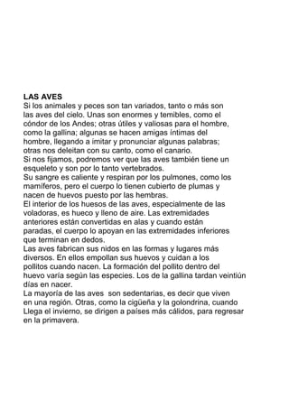 LAS AVES
Si los animales y peces son tan variados, tanto o más son
las aves del cielo. Unas son enormes y temibles, como el
cóndor de los Andes; otras útiles y valiosas para el hombre,
como la gallina; algunas se hacen amigas íntimas del
hombre, llegando a imitar y pronunciar algunas palabras;
otras nos deleitan con su canto, como el canario.
Si nos fijamos, podremos ver que las aves también tiene un
esqueleto y son por lo tanto vertebrados.
Su sangre es caliente y respiran por los pulmones, como los
mamíferos, pero el cuerpo lo tienen cubierto de plumas y
nacen de huevos puesto por las hembras.
El interior de los huesos de las aves, especialmente de las
voladoras, es hueco y lleno de aire. Las extremidades
anteriores están convertidas en alas y cuando están
paradas, el cuerpo lo apoyan en las extremidades inferiores
que terminan en dedos.
Las aves fabrican sus nidos en las formas y lugares más
diversos. En ellos empollan sus huevos y cuidan a los
pollitos cuando nacen. La formación del pollito dentro del
huevo varía según las especies. Los de la gallina tardan veintiún
días en nacer.
La mayoría de las aves son sedentarias, es decir que viven
en una región. Otras, como la cigüeña y la golondrina, cuando
Llega el invierno, se dirigen a países más cálidos, para regresar
en la primavera.
 