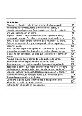 EL PERRO 2
El perro es el amigo más fiel del hombre. Le ha prestado 15
innumerables servicios, tanto al rico como al pobre, al 26
cazador como al guerrero. Tú mismo te has divertido más de 38
una vez jugando con un perro. 45
El perro tiene el cuerpo cubierto de pelo, cuyo color y largo 57
varía según la raza. Su cabeza es aguda, terminando en la 69
nariz, la cual está siempre húmeda, para favorecer su olfato. 82
Este es sumamente fino y le sirve para localizar la presa y 94
seguir el rastro. 100
Para caminar, el perro se apoya en cuatro dedos, que están 112
protegidos por cojinetes. Las uñas se gastan al caminar, por 122
la cual no son aguzadas. Se dice que las garras del perro son 136
romas. 141
Aunque el perro suele comer de todo, prefiere la carne, 153
estando su hocico especialmente adaptado para 159
desmenuzarla. Los caninos son los dientes encargados de 168
desgarrar la carne, que luego tritura con los molares. Por esto 181
se dice que la dentadura del perro es “dentadura carnívora”. 192
El perro, cuando va de caza, localiza su presa con el olfato, y 205
cuando ésta huye, la persigue hasta que la alcanza, para 219
devorarla o entregarla a su dueño. 227
Cada año la perra suele tener de dos a diez perritos que 239
alimenta con la leche de sus mamas. 247
Extraído de “ El mundo en que vivimos”
 