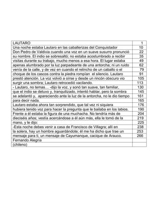 LAUTARO 1
Una noche estaba Lautaro en las caballerizas del Conquistador 10
Don Pedro de Valdivia cuando una voz en un suave susurro pronunció 22
su nombre. El indio se sobresaltó; no estaba acostumbrado a recibir 35
visitas durante su trabajo, mucho menos a esa hora. El lugar estaba 49
apenas alumbrado por la luz parpadeante de una antorcha; ni un ruido 62
venía de la calle, y de vez en cuando el relincho de un caballo o el 79
choque de los cascos contra la piedra rompían el silencio. Lautaro 91
prestó atención. La voz volvió a oírse y desde un rincón obscuro vio 105
surgir una sombra; Lautaro retrocedió vacilando. 113
- Lautaro, no temas… -dijo la voz, y sonó tan suave, tan familiar, 130
que el indio se detuvo y, tranquilizado, intentó hablar, pero la sombra 145
se adelantó y, apareciendo ante la luz de la antorcha, no le dio tiempo 161
para decir nada. 165
Lautaro estaba ahora tan sorprendido, que tal vez ni siquiera 176
hubiera tenido voz para hacer la pregunta que le bailaba en los labios. 190
Frente a él estaba la figura de una muchacha. No tendría más de 204
dieciséis años; vestía acercándose a él aún más, ella le tomó de la 219
mano, y le dijo: 225
-Esta noche debes venir a casa de Francisco de Villagra; allí en 238
la solera, hay un hombre aguardándote; él me ha dicho que trae un 253
mensaje para ti, un mensaje de Cayumanque, cacique de Arauco. 266
Fernando Alegría
(chileno)
 