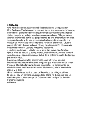 LAUTARO
Una noche estaba Lautaro en las caballerizas del Conquistador
Don Pedro de Valdivia cuando una voz en un suave susurro pronunció
su nombre. El indio se sobresaltó; no estaba acostumbrado a recibir
visitas durante su trabajo, mucho menos a esa hora. El lugar estaba
apenas alumbrado por la luz parpadeante de una antorcha; ni un ruido
venía de la calle, y de vez en cuando el relincho de un caballo o el
choque de los cascos contra la piedra rompían el silencio. Lautaro
prestó atención. La voz volvió a oírse y desde un rincón obscuro vio
surgir una sombra; Lautaro retrocedió vacilando.
- Lautaro, no temas… -dijo la voz, y sonó tan suave, tan familiar,
que el indio se detuvo y, tranquilizado, intentó hablar, pero la sombra
se adelantó y, apareciendo ante la luz de la antorcha, no le dio tiempo
para decir nada.
Lautaro estaba ahora tan sorprendido, que tal vez ni siquiera
hubiera tenido voz para hacer la pregunta que le bailaba en los labios.
Frente a él estaba la figura de una muchacha. No tendría más de
dieciséis años; vestía acercándose a él aún más, ella le tomó de la
mano, y le dijo:
-Esta noche debes venir a casa de Francisco de Villagra; allí en
la solera, hay un hombre aguardándote; él me ha dicho que trae un
mensaje para ti, un mensaje de Cayumanque, cacique de Arauco.
Fernando Alegría
(chileno)
 