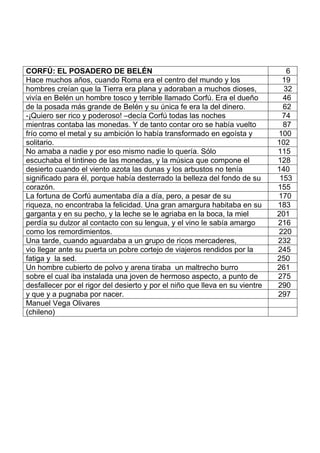 CORFÚ: EL POSADERO DE BELÉN 6
Hace muchos años, cuando Roma era el centro del mundo y los 19
hombres creían que la Tierra era plana y adoraban a muchos dioses, 32
vivía en Belén un hombre tosco y terrible llamado Corfú. Era el dueño 46
de la posada más grande de Belén y su única fe era la del dinero. 62
-¡Quiero ser rico y poderoso! –decía Corfú todas las noches 74
mientras contaba las monedas. Y de tanto contar oro se había vuelto 87
frío como el metal y su ambición lo había transformado en egoísta y 100
solitario. 102
No amaba a nadie y por eso mismo nadie lo quería. Sólo 115
escuchaba el tintineo de las monedas, y la música que compone el 128
desierto cuando el viento azota las dunas y los arbustos no tenía 140
significado para él, porque había desterrado la belleza del fondo de su 153
corazón. 155
La fortuna de Corfú aumentaba día a día, pero, a pesar de su 170
riqueza, no encontraba la felicidad. Una gran amargura habitaba en su 183
garganta y en su pecho, y la leche se le agriaba en la boca, la miel 201
perdía su dulzor al contacto con su lengua, y el vino le sabía amargo 216
como los remordimientos. 220
Una tarde, cuando aguardaba a un grupo de ricos mercaderes, 232
vio llegar ante su puerta un pobre cortejo de viajeros rendidos por la 245
fatiga y la sed. 250
Un hombre cubierto de polvo y arena tiraba un maltrecho burro 261
sobre el cual iba instalada una joven de hermoso aspecto, a punto de 275
desfallecer por el rigor del desierto y por el niño que lleva en su vientre 290
y que y a pugnaba por nacer. 297
Manuel Vega Olivares
(chileno)
 