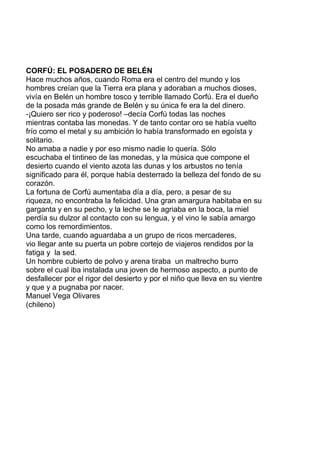 CORFÚ: EL POSADERO DE BELÉN
Hace muchos años, cuando Roma era el centro del mundo y los
hombres creían que la Tierra era plana y adoraban a muchos dioses,
vivía en Belén un hombre tosco y terrible llamado Corfú. Era el dueño
de la posada más grande de Belén y su única fe era la del dinero.
-¡Quiero ser rico y poderoso! –decía Corfú todas las noches
mientras contaba las monedas. Y de tanto contar oro se había vuelto
frío como el metal y su ambición lo había transformado en egoísta y
solitario.
No amaba a nadie y por eso mismo nadie lo quería. Sólo
escuchaba el tintineo de las monedas, y la música que compone el
desierto cuando el viento azota las dunas y los arbustos no tenía
significado para él, porque había desterrado la belleza del fondo de su
corazón.
La fortuna de Corfú aumentaba día a día, pero, a pesar de su
riqueza, no encontraba la felicidad. Una gran amargura habitaba en su
garganta y en su pecho, y la leche se le agriaba en la boca, la miel
perdía su dulzor al contacto con su lengua, y el vino le sabía amargo
como los remordimientos.
Una tarde, cuando aguardaba a un grupo de ricos mercaderes,
vio llegar ante su puerta un pobre cortejo de viajeros rendidos por la
fatiga y la sed.
Un hombre cubierto de polvo y arena tiraba un maltrecho burro
sobre el cual iba instalada una joven de hermoso aspecto, a punto de
desfallecer por el rigor del desierto y por el niño que lleva en su vientre
y que y a pugnaba por nacer.
Manuel Vega Olivares
(chileno)
 
