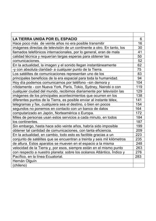 LA TIERRA UNIDA POR EL ESPACIO 6
Hace poco más de veinte años no era posible transmitir 16
imágenes directas de televisión de un continente a otro. En tanto, los 30
llamados telefónicos internacionales, por lo general, eran de mala 41
calidad técnica y requerían largas esperas para obtener las 50
comunicaciones. 52
En la actualidad, la imagen y el sonido llegan instantáneamente 62
-y con absoluta claridad- a cualquier punto de la Tierra. 75
Los satélites de comunicaciones representan uno de los 83
principales beneficios de la era espacial para toda la humanidad. 94
Hoy día podemos comunicarnos por teléfono –sin demora y 104
nítidamente - con Nueva York, París, Tokio, Sydney, Nairobi o con 119
cualquier ciudad del mundo, recibimos diariamente por televisión las 129
imágenes de los principales acontecimientos que ocurren en los 138
diferentes puntos de la Tierra, es posible enviar al instante télex, 141
telegramas y fax, cualquiera sea el destino, o bien en pocos 154
segundos no ponemos en contacto con un banco de datos 164
computarizado en Japón, Norteamérica o Europa. 172
Miles de personas usan estos servicios a cada minuto, en todos 184
los continentes. 187
Sin embargo, hasta hace sólo veinte años, habría sido imposible 199
obtener tal cantidad de comunicaciones, con tanta eficiencia. 209
En la actualidad, en cambio, todo esto es factible gracias a un 223
conjunto de satélites que se encuentran a treinta y seis mil kilómetros 235
de altura. Estos aparatos se mueven en el espacio a la misma 248
velocidad de la Tierra y, por esos, siempre están en el mismo punto 263
con respecto a nuestro planeta: sobre los océanos Atlántico, Índico y 276
Pacífico, en la línea Ecuatorial. 283
Hernán Olguín
(chileno)
 