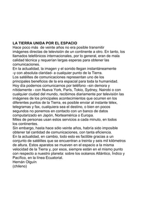 LA TIERRA UNIDA POR EL ESPACIO
Hace poco más de veinte años no era posible transmitir
imágenes directas de televisión de un continente a otro. En tanto, los
llamados telefónicos internacionales, por lo general, eran de mala
calidad técnica y requerían largas esperas para obtener las
comunicaciones.
En la actualidad, la imagen y el sonido llegan instantáneamente
-y con absoluta claridad- a cualquier punto de la Tierra.
Los satélites de comunicaciones representan uno de los
principales beneficios de la era espacial para toda la humanidad.
Hoy día podemos comunicarnos por teléfono –sin demora y
nítidamente - con Nueva York, París, Tokio, Sydney, Nairobi o con
cualquier ciudad del mundo, recibimos diariamente por televisión las
imágenes de los principales acontecimientos que ocurren en los
diferentes puntos de la Tierra, es posible enviar al instante télex,
telegramas y fax, cualquiera sea el destino, o bien en pocos
segundos no ponemos en contacto con un banco de datos
computarizado en Japón, Norteamérica o Europa.
Miles de personas usan estos servicios a cada minuto, en todos
los continentes.
Sin embargo, hasta hace sólo veinte años, habría sido imposible
obtener tal cantidad de comunicaciones, con tanta eficiencia.
En la actualidad, en cambio, todo esto es factible gracias a un
conjunto de satélites que se encuentran a treinta y seis mil kilómetros
de altura. Estos aparatos se mueven en el espacio a la misma
velocidad de la Tierra y, por esos, siempre están en el mismo punto
con respecto a nuestro planeta: sobre los océanos Atlántico, Índico y
Pacífico, en la línea Ecuatorial.
Hernán Olguín
(chileno)
 
