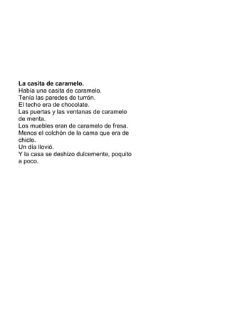 La casita de caramelo.
Había una casita de caramelo.
Tenía las paredes de turrón.
El techo era de chocolate.
Las puertas y las ventanas de caramelo
de menta.
Los muebles eran de caramelo de fresa.
Menos el colchón de la cama que era de
chicle.
Un día llovió.
Y la casa se deshizo dulcemente, poquito
a poco.
 