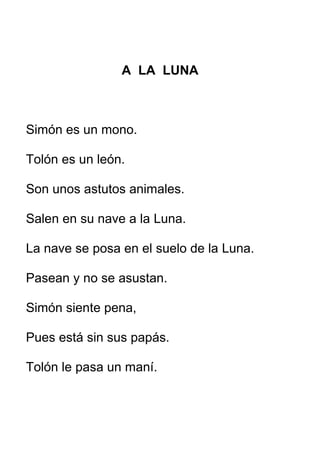 A LA LUNA
Simón es un mono.
Tolón es un león.
Son unos astutos animales.
Salen en su nave a la Luna.
La nave se posa en el suelo de la Luna.
Pasean y no se asustan.
Simón siente pena,
Pues está sin sus papás.
Tolón le pasa un maní.
 
