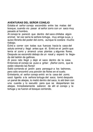 AVENTURAS DEL SEÑOR CONEJO
Estaba el señor conejo escondido entre las matas del
bosque, cuando vio pasar al señor zorro con un saco muy
pesado al hombro.
Al conejo le pareció que dentro del saco chillaba algún
animal; tal vez sería la señora tortuga, muy amiga suya, y
quiso librarla del poder del zorro, aunque le costara mucho
trabajo.
Echó a correr con todas sus fuerzas hacia la casa del
astuto animal y llegó antes que él. Entró en el jardín que
tenía el zorro y arrancó unas plantas y algunas flores.
Después se escondió debajo de un rosal y esperó la llega-
da del ladrón de gallinas.
Al poco rato llegó y dejó el saco dentro de la casa.
Entonces el conejo se puso a gritar: ¡Señor zorro, que le
están robando las flores!
Salió corriendo al jardín para perseguir a los ladrones,
pero sólo encontró una porción de flores en el suelo.
Entretanto, el señor conejo entró en la casa del zorro;
sacó ligerito a la señora tortuga del saco; tomó después
un panal de abejas, lo metió dentro del saco, lo ató bien con
una cuerda y lo sacudió para que se despertaran las
abejas. Inmediatamente salieron de allí el conejo y la
tortuga y se fueron al bosque corriendo.
 