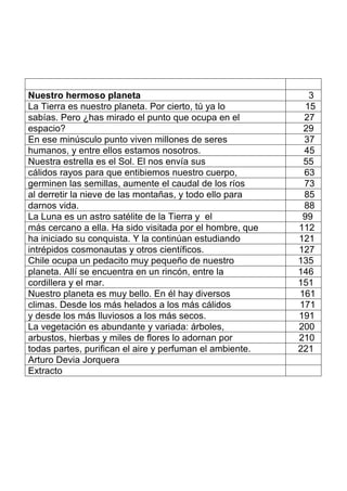 Nuestro hermoso planeta 3
La Tierra es nuestro planeta. Por cierto, tú ya lo 15
sabías. Pero ¿has mirado el punto que ocupa en el 27
espacio? 29
En ese minúsculo punto viven millones de seres 37
humanos, y entre ellos estamos nosotros. 45
Nuestra estrella es el Sol. El nos envía sus 55
cálidos rayos para que entibiemos nuestro cuerpo, 63
germinen las semillas, aumente el caudal de los ríos 73
al derretir la nieve de las montañas, y todo ello para 85
darnos vida. 88
La Luna es un astro satélite de la Tierra y el 99
más cercano a ella. Ha sido visitada por el hombre, que 112
ha iniciado su conquista. Y la continúan estudiando 121
intrépidos cosmonautas y otros científicos. 127
Chile ocupa un pedacito muy pequeño de nuestro 135
planeta. Allí se encuentra en un rincón, entre la 146
cordillera y el mar. 151
Nuestro planeta es muy bello. En él hay diversos 161
climas. Desde los más helados a los más cálidos 171
y desde los más lluviosos a los más secos. 191
La vegetación es abundante y variada: árboles, 200
arbustos, hierbas y miles de flores lo adornan por 210
todas partes, purifican el aire y perfuman el ambiente. 221
Arturo Devia Jorquera
Extracto
 