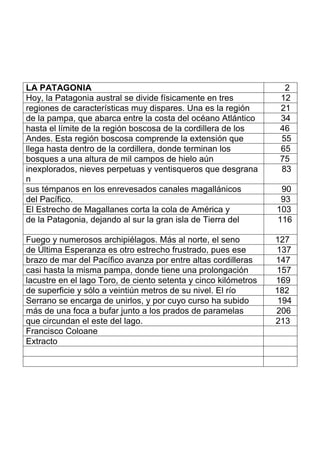 LA PATAGONIA 2
Hoy, la Patagonia austral se divide físicamente en tres 12
regiones de características muy dispares. Una es la región 21
de la pampa, que abarca entre la costa del océano Atlántico 34
hasta el límite de la región boscosa de la cordillera de los 46
Andes. Esta región boscosa comprende la extensión que 55
llega hasta dentro de la cordillera, donde terminan los 65
bosques a una altura de mil campos de hielo aún 75
inexplorados, nieves perpetuas y ventisqueros que desgrana
n
83
sus témpanos en los enrevesados canales magallánicos 90
del Pacífico. 93
El Estrecho de Magallanes corta la cola de América y 103
de la Patagonia, dejando al sur la gran isla de Tierra del 116
Fuego y numerosos archipiélagos. Más al norte, el seno 127
de Última Esperanza es otro estrecho frustrado, pues ese 137
brazo de mar del Pacífico avanza por entre altas cordilleras 147
casi hasta la misma pampa, donde tiene una prolongación 157
lacustre en el lago Toro, de ciento setenta y cinco kilómetros 169
de superficie y sólo a veintiún metros de su nivel. El río 182
Serrano se encarga de unirlos, y por cuyo curso ha subido 194
más de una foca a bufar junto a los prados de paramelas 206
que circundan el este del lago. 213
Francisco Coloane
Extracto
 