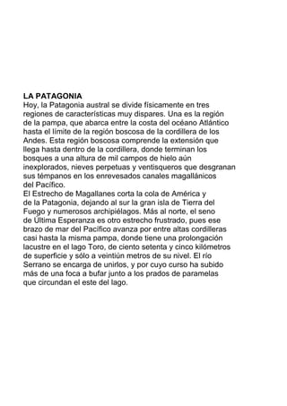 LA PATAGONIA
Hoy, la Patagonia austral se divide físicamente en tres
regiones de características muy dispares. Una es la región
de la pampa, que abarca entre la costa del océano Atlántico
hasta el límite de la región boscosa de la cordillera de los
Andes. Esta región boscosa comprende la extensión que
llega hasta dentro de la cordillera, donde terminan los
bosques a una altura de mil campos de hielo aún
inexplorados, nieves perpetuas y ventisqueros que desgranan
sus témpanos en los enrevesados canales magallánicos
del Pacífico.
El Estrecho de Magallanes corta la cola de América y
de la Patagonia, dejando al sur la gran isla de Tierra del
Fuego y numerosos archipiélagos. Más al norte, el seno
de Última Esperanza es otro estrecho frustrado, pues ese
brazo de mar del Pacífico avanza por entre altas cordilleras
casi hasta la misma pampa, donde tiene una prolongación
lacustre en el lago Toro, de ciento setenta y cinco kilómetros
de superficie y sólo a veintiún metros de su nivel. El río
Serrano se encarga de unirlos, y por cuyo curso ha subido
más de una foca a bufar junto a los prados de paramelas
que circundan el este del lago.
 