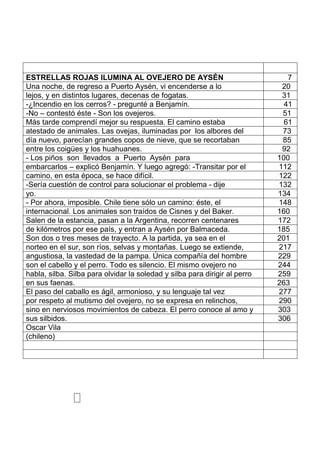 ESTRELLAS ROJAS ILUMINA AL OVEJERO DE AYSÉN 7
Una noche, de regreso a Puerto Aysén, vi encenderse a lo 20
lejos, y en distintos lugares, decenas de fogatas. 31
-¿Incendio en los cerros? - pregunté a Benjamín. 41
-No – contestó éste - Son los ovejeros. 51
Más tarde comprendí mejor su respuesta. El camino estaba 61
atestado de animales. Las ovejas, iluminadas por los albores del 73
día nuevo, parecían grandes copos de nieve, que se recortaban 85
entre los coigües y los huahuanes. 92
- Los piños son llevados a Puerto Aysén para 100
embarcarlos – explicó Benjamín. Y luego agregó: -Transitar por el 112
camino, en esta época, se hace difícil. 122
-Sería cuestión de control para solucionar el problema - dije 132
yo. 134
- Por ahora, imposible. Chile tiene sólo un camino: éste, el 148
internacional. Los animales son traídos de Cisnes y del Baker. 160
Salen de la estancia, pasan a la Argentina, recorren centenares 172
de kilómetros por ese país, y entran a Aysén por Balmaceda. 185
Son dos o tres meses de trayecto. A la partida, ya sea en el 201
norteo en el sur, son ríos, selvas y montañas. Luego se extiende, 217
angustiosa, la vastedad de la pampa. Única compañía del hombre 229
son el cabello y el perro. Todo es silencio. El mismo ovejero no 244
habla, silba. Silba para olvidar la soledad y silba para dirigir al perro 259
en sus faenas. 263
El paso del caballo es ágil, armonioso, y su lenguaje tal vez 277
por respeto al mutismo del ovejero, no se expresa en relinchos, 290
sino en nerviosos movimientos de cabeza. El perro conoce al amo y 303
sus silbidos. 306
Oscar Vila
(chileno)
 