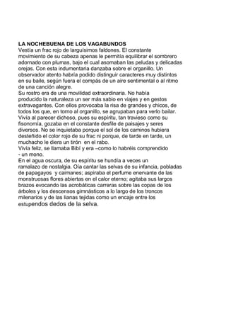 LA NOCHEBUENA DE LOS VAGABUNDOS
Vestía un frac rojo de larguísimos faldones. El constante
movimiento de su cabeza apenas le permitía equilibrar el sombrero
adornado con plumas, bajo el cual asomaban las peludas y delicadas
orejas. Con esta indumentaria danzaba sobre el organillo. Un
observador atento habría podido distinguir caracteres muy distintos
en su baile, según fuera el compás de un aire sentimental o al ritmo
de una canción alegre.
Su rostro era de una movilidad extraordinaria. No había
producido la naturaleza un ser más sabio en viajes y en gestos
extravagantes. Con ellos provocaba la risa de grandes y chicos, de
todos los que, en torno al organillo, se agrupaban para verlo bailar.
Vivía al parecer dichoso, pues su espíritu, tan travieso como su
fisonomía, gozaba en el constante desfile de paisajes y seres
diversos. No se inquietaba porque el sol de los caminos hubiera
desteñido el color rojo de su frac ni porque, de tarde en tarde, un
muchacho le diera un tirón en el rabo.
Vivía feliz, se llamaba Bibí y era –como lo habréis comprendido
- un mono.
En el agua oscura, de su espíritu se hundía a veces un
ramalazo de nostalgia. Oía cantar las selvas de su infancia, pobladas
de papagayos y caimanes; aspiraba el perfume enervante de las
monstruosas flores abiertas en el calor eterno; agitaba sus largos
brazos evocando las acrobáticas carreras sobre las copas de los
árboles y los descensos gimnásticos a lo largo de los troncos
milenarios y de las lianas tejidas como un encaje entre los
estupendos dedos de la selva.
 
