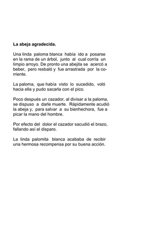 La abeja agradecida.
Una linda paloma blanca había ido a posarse
en la rama de un árbol, junto al cual corría un
limpio arroyo. De pronto una abejita se acercó a
beber, pero resbaló y fue arrastrada por la co-
rriente.
La paloma, que había visto lo sucedido, voló
hacia ella y pudo sacarla con el pico.
Poco después un cazador, al divisar a la paloma,
se dispuso a darle muerte. Rápidamente acudió
la abeja y, para salvar a su bienhechora, fue a
picar la mano del hombre.
Por efecto del dolor el cazador sacudió el brazo,
fallando así el disparo.
La linda palomita blanca acababa de recibir
una hermosa recompensa por su buena acción.
 
