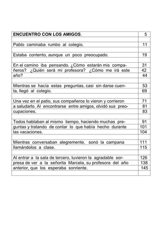 ENCUENTRO CON LOS AMIGOS. 5
Pablo caminaba rumbo al colegio. 11
Estaba contento, aunque un poco preocupado. 19
En el camino iba pensando. ¿Cómo estarán mis compa- 31
ñeros? ¿Quién será mi profesora? ¿Cómo me irá este 42
año? 44
Mientras se hacía estas preguntas, casi sin darse cuen- 53
ta, llegó al colegio. 69
Una vez en el patio, sus compañeros lo vieron y corrieron 71
a saludarlo. Al encontrarse entre amigos, olvidó sus preo- 81
cupaciones. 83
Todos hablaban al mismo tiempo, haciendo muchas pre- 91
guntas y tratando de contar lo que había hecho durante 101
las vacaciones. 104
Mientras conversaban alegremente, sonó la campana 111
llamándolos a clase. 115
Al entrar a la sala de tercero, tuvieron la agradable sor- 126
presa de ver a la señorita Marcela, su profesora del año 138
anterior, que los esperaba sonriente. 145
 