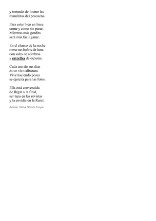 y tratando de lustrar las
manchitas del pescuezo.
Para estar bien en línea
come y come sin parar.
Mientras más gordita
será más fácil ganar.
En el charco de la noche
toma sus baños de luna
con sales de sombras
y estrellas de espuma.
Cada uno de sus días
es un vivo alboroto.
Vive haciendo poses
se ejercita para las fotos.
Ella está convencida
de llegar a la final,
ser tapa en las revistas
y la envidia en la Rural.
Autora: Vilma Novick Freyre
 