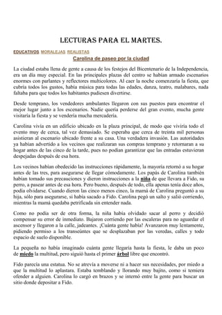 LECTURAS PARA EL MARTES.
EDUCATIVOS, MORALEJAS, REALISTAS
Carolina de paseo por la ciudad
La ciudad estaba llena de gente a causa de los festejos del Bicentenario de la Independencia,
era un día muy especial. En las principales plazas del centro se habían armado escenarios
enormes con parlantes y reflectores multicolores. Al caer la noche comenzaría la fiesta, que
cubría todos los gustos, había música para todas las edades, danza, teatro, malabares, nada
faltaba para que todos los habitantes pudiesen divertirse.
Desde temprano, los vendedores ambulantes llegaron con sus puestos para encontrar el
mejor lugar junto a los escenarios. Nadie quería perderse del gran evento, mucha gente
visitaría la fiesta y se vendería mucha mercadería.
Carolina vivía en un edificio ubicado en la plaza principal, de modo que viviría todo el
evento muy de cerca, tal vez demasiado. Se esperaba que cerca de treinta mil personas
asistieran al escenario ubicado frente a su casa. Una verdadera invasión. Las autoridades
ya habían advertido a los vecinos que realizaran sus compras temprano y retornaran a su
hogar antes de las cinco de la tarde, pues no podían garantizar que las entradas estuvieran
despejadas después de esa hora.
Los vecinos habían obedecido las instrucciones rápidamente, la mayoría retornó a su hogar
antes de las tres, para asegurarse de llegar cómodamente. Los papás de Carolina también
habían tomado sus precauciones y dieron instrucciones a la niña de que llevara a Fido, su
perro, a pasear antes de esa hora. Pero bueno, después de todo, ella apenas tenía doce años,
podía olvidarse. Cuando dieron las cinco menos cinco, la mamá de Carolina preguntó a su
hija, sólo para asegurarse, si había sacado a Fido. Carolina pegó un salto y salió corriendo,
mientras la mamá quedaba petrificada sin entender nada.
Como no podía ser de otra forma, la niña había olvidado sacar al perro y decidió
compensar su error de inmediato. Bajaron corriendo por las escaleras para no aguardar el
ascensor y llegaron a la calle, jadeantes. ¡Cuánta gente había! Avanzaron muy lentamente,
pidiendo permiso a los transeúntes que se desplazaban por las veredas, calles y todo
espacio de suelo disponible.
La pequeña no había imaginado cuánta gente llegaría hasta la fiesta, le daba un poco
de miedo la multitud, pero siguió hasta el primer árbol libre que encontró.
Fido parecía una estatua. No se atrevía a moverse ni a hacer sus necesidades, por miedo a
que la multitud lo aplastara. Estaba temblando y llorando muy bajito, como si temiera
ofender a alguien. Carolina lo cargó en brazos y se internó entre la gente para buscar un
sitio donde depositar a Fido.
 