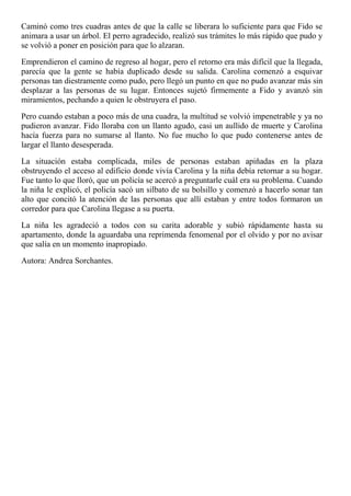 Caminó como tres cuadras antes de que la calle se liberara lo suficiente para que Fido se
animara a usar un árbol. El perro agradecido, realizó sus trámites lo más rápido que pudo y
se volvió a poner en posición para que lo alzaran.
Emprendieron el camino de regreso al hogar, pero el retorno era más difícil que la llegada,
parecía que la gente se había duplicado desde su salida. Carolina comenzó a esquivar
personas tan diestramente como pudo, pero llegó un punto en que no pudo avanzar más sin
desplazar a las personas de su lugar. Entonces sujetó firmemente a Fido y avanzó sin
miramientos, pechando a quien le obstruyera el paso.
Pero cuando estaban a poco más de una cuadra, la multitud se volvió impenetrable y ya no
pudieron avanzar. Fido lloraba con un llanto agudo, casi un aullido de muerte y Carolina
hacía fuerza para no sumarse al llanto. No fue mucho lo que pudo contenerse antes de
largar el llanto desesperada.
La situación estaba complicada, miles de personas estaban apiñadas en la plaza
obstruyendo el acceso al edificio donde vivía Carolina y la niña debía retornar a su hogar.
Fue tanto lo que lloró, que un policía se acercó a preguntarle cuál era su problema. Cuando
la niña le explicó, el policía sacó un silbato de su bolsillo y comenzó a hacerlo sonar tan
alto que concitó la atención de las personas que allí estaban y entre todos formaron un
corredor para que Carolina llegase a su puerta.
La niña les agradeció a todos con su carita adorable y subió rápidamente hasta su
apartamento, donde la aguardaba una reprimenda fenomenal por el olvido y por no avisar
que salía en un momento inapropiado.
Autora: Andrea Sorchantes.
 