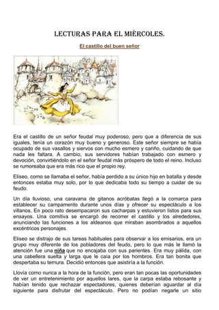 LECTURAS PARA EL miércoles.
El castillo del buen señor
34
Votar
Era el castillo de un señor feudal muy poderoso, pero que a diferencia de sus
iguales, tenía un corazón muy bueno y generoso. Este señor siempre se había
ocupado de sus vasallos y siervos con mucho esmero y cariño, cuidando de que
nada les faltara. A cambio, sus servidores habían trabajado con esmero y
devoción, convirtiéndolo en el señor feudal más próspero de todo el reino. Incluso
se rumoreaba que era más rico que el propio rey.
Eliseo, como se llamaba el señor, había perdido a su único hijo en batalla y desde
entonces estaba muy solo, por lo que dedicaba todo su tiempo a cuidar de su
feudo.
Un día lluvioso, una caravana de gitanos acróbatas llegó a la comarca para
establecer su campamento durante unos días y ofrecer su espectáculo a los
villanos. En poco rato desempacaron sus cacharpas y estuvieron listos para sus
ensayos. Una comitiva se encargó de recorrer el castillo y los alrededores,
anunciando las funciones a los aldeanos que miraban asombrados a aquellos
excéntricos personajes.
Eliseo se distrajo de sus tareas habituales para observar a los emisarios, era un
grupo muy diferente de los pobladores del feudo, pero lo que más le llamó la
atención fue una niña que no encajaba con sus parientes. Era muy pálida, con
una cabellera suelta y larga que le caía por los hombros. Era tan bonita que
despertaba su ternura. Decidió entonces que asistiría a la función.
Llovía como nunca a la hora de la función, pero eran tan pocas las oportunidades
de ver un entretenimiento por aquellos lares, que la carpa estaba rebosante y
habían tenido que rechazar espectadores, quienes deberían aguardar al día
siguiente para disfrutar del espectáculo. Pero no podían negarle un sitio
 