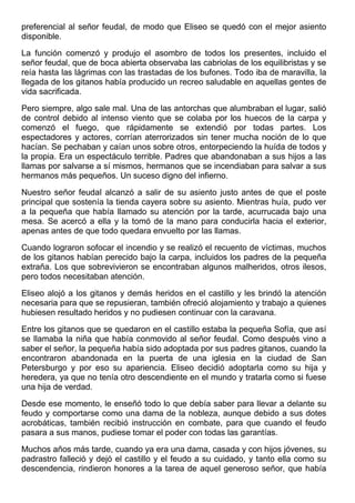preferencial al señor feudal, de modo que Eliseo se quedó con el mejor asiento
disponible.
La función comenzó y produjo el asombro de todos los presentes, incluido el
señor feudal, que de boca abierta observaba las cabriolas de los equilibristas y se
reía hasta las lágrimas con las trastadas de los bufones. Todo iba de maravilla, la
llegada de los gitanos había producido un recreo saludable en aquellas gentes de
vida sacrificada.
Pero siempre, algo sale mal. Una de las antorchas que alumbraban el lugar, salió
de control debido al intenso viento que se colaba por los huecos de la carpa y
comenzó el fuego, que rápidamente se extendió por todas partes. Los
espectadores y actores, corrían aterrorizados sin tener mucha noción de lo que
hacían. Se pechaban y caían unos sobre otros, entorpeciendo la huída de todos y
la propia. Era un espectáculo terrible. Padres que abandonaban a sus hijos a las
llamas por salvarse a sí mismos, hermanos que se incendiaban para salvar a sus
hermanos más pequeños. Un suceso digno del infierno.
Nuestro señor feudal alcanzó a salir de su asiento justo antes de que el poste
principal que sostenía la tienda cayera sobre su asiento. Mientras huía, pudo ver
a la pequeña que había llamado su atención por la tarde, acurrucada bajo una
mesa. Se acercó a ella y la tomó de la mano para conducirla hacia el exterior,
apenas antes de que todo quedara envuelto por las llamas.
Cuando lograron sofocar el incendio y se realizó el recuento de víctimas, muchos
de los gitanos habían perecido bajo la carpa, incluidos los padres de la pequeña
extraña. Los que sobrevivieron se encontraban algunos malheridos, otros ilesos,
pero todos necesitaban atención.
Eliseo alojó a los gitanos y demás heridos en el castillo y les brindó la atención
necesaria para que se repusieran, también ofreció alojamiento y trabajo a quienes
hubiesen resultado heridos y no pudiesen continuar con la caravana.
Entre los gitanos que se quedaron en el castillo estaba la pequeña Sofía, que así
se llamaba la niña que había conmovido al señor feudal. Como después vino a
saber el señor, la pequeña había sido adoptada por sus padres gitanos, cuando la
encontraron abandonada en la puerta de una iglesia en la ciudad de San
Petersburgo y por eso su apariencia. Eliseo decidió adoptarla como su hija y
heredera, ya que no tenía otro descendiente en el mundo y tratarla como si fuese
una hija de verdad.
Desde ese momento, le enseñó todo lo que debía saber para llevar a delante su
feudo y comportarse como una dama de la nobleza, aunque debido a sus dotes
acrobáticas, también recibió instrucción en combate, para que cuando el feudo
pasara a sus manos, pudiese tomar el poder con todas las garantías.
Muchos años más tarde, cuando ya era una dama, casada y con hijos jóvenes, su
padrastro falleció y dejó el castillo y el feudo a su cuidado, y tanto ella como su
descendencia, rindieron honores a la tarea de aquel generoso señor, que había
 