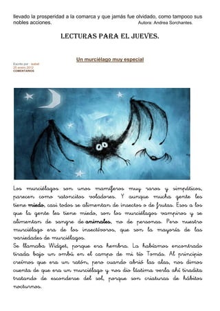 llevado la prosperidad a la comarca y que jamás fue olvidado, como tampoco sus
nobles acciones. Autora: Andrea Sorchantes.
LECTURAS PARA EL JUEVES.
Un murciélago muy especial
Escrito por : isabel
25 enero 2012
COMENTARIOS
3
33
Votar
Los murciélagos son unos mamíferos muy raros y simpáticos,
parecen como ratoncitos voladores. Y aunque mucha gente les
tiene miedo, casi todos se alimentan de insectos o de frutas. Esos a los
que la gente les tiene miedo, son los murciélagos vampiros y se
alimentan de sangre de animales, no de personas. Pero nuestro
murciélago era de los insectívoros, que son la mayoría de las
variedades de murciélagos.
Se llamaba Widget, porque era hembra. La habíamos encontrado
tirada bajo un ombú en el campo de mi tío Tomás. Al principio
creímos que era un ratón, pero cuando abrió las alas, nos dimos
cuenta de que era un murciélago y nos dio lástima verla ahí tiradita
tratando de esconderse del sol, porque son criaturas de hábitos
nocturnos.
 