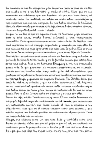 La cuestión es que la recogimos y la llevamos para la casa de mi tío,
que estaba como a un kilómetro y medio el ombú. Claro que en ese
momento no sabíamos que era hembra, ni que era insectívora, ni
nada de nada. En realidad, no sabíamos nada sobre murciélagos y
nos creíamos que era un vampiro. Se nos había ocurrido la brillante
idea, de alimentarla por turnos y la dejaríamos beber nuestra sangre,
como en las películas del conde Drácula.
Lo que no les dije es que en aquella época, mi hermano y yo, teníamos
siete y ocho años, mucha buena voluntad y una imaginación
desmedida. Pero apenas entramos en la cocina de la tía Clotilde, nos
sacó corriendo con el crucifijo empuñado y rezando en voz alta. Es
que nuestra tía era más ignorante que nosotros, la pobre. Ella se creía
que todos los murciélagos eran vampiros y que eran hijos de Satanás.
Pero el tío no creía en esas cosas, el era un hombre muy extraño, la
gente de la zona le tenía miedo y en la familia decían que estaba loco
como una cabra. Pero a mi hermano Enrique y a mí, nos encantaba
pasar todo lo que podíamos de nuestras vacaciones en su estancia.
Tomás era un hombre alto, muy rubio y de piel blanquísima, que
protegía escrupulosamente con un sombrero de alas enormes, camisas
de manga larga y guantes de algodón blancos. Tía Clotilde decía que
tenía la piel muy delicada y que no debía exponerse al sol. Algunas
veces, cuando el sol apretaba de veras, salía con una sombrilla negra
que había traído de Italia y los peones se mataban de la risa al verlo
pasar. Pero a él no le importaba en absoluto y se reía con ellos.
Como les dije, mi tío Tomás era muy raro. Él era medio hermano de
mi papá, hijo del segundo matrimonio de mi abuela, que se casó con
un naturalista alemán que había venido al país a estudiar a los
gliptodontes, esos que en el campo conocen como tatú carreta y que
estaba seguro que todavía podían encontrarse en alguna parte. Pero
no quiero hablar de eso ahora.
Widget, era chiquita como un ratoncito bebé y temblaba como una
hojita al viento, debía ser por el golpe o por el sol, en realidad no
sabíamos, pero le preguntamos a Tomás y él nos dio una clase de
biología que nos dejó las orejas como morrones, pero que nos sirvió
 