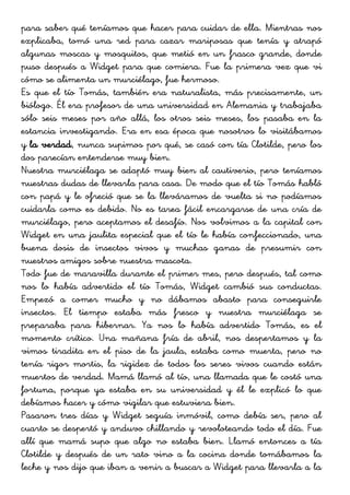 para saber qué teníamos que hacer para cuidar de ella. Mientras nos
explicaba, tomó una red para cazar mariposas que tenía y atrapó
algunas moscas y mosquitos, que metió en un frasco grande, donde
puso después a Widget para que comiera. Fue la primera vez que vi
cómo se alimenta un murciélago, fue hermoso.
Es que el tío Tomás, también era naturalista, más precisamente, un
biólogo. Él era profesor de una universidad en Alemania y trabajaba
sólo seis meses por año allá, los otros seis meses, los pasaba en la
estancia investigando. Era en esa época que nosotros lo visitábamos
y la verdad, nunca supimos por qué, se casó con tía Clotilde, pero los
dos parecían entenderse muy bien.
Nuestra murciélaga se adaptó muy bien al cautiverio, pero teníamos
nuestras dudas de llevarla para casa. De modo que el tío Tomás habló
con papá y le ofreció que se la lleváramos de vuelta si no podíamos
cuidarla como es debido. No es tarea fácil encargarse de una cría de
murciélago, pero aceptamos el desafío. Nos volvimos a la capital con
Widget en una jaulita especial que el tío le había confeccionado, una
buena dosis de insectos vivos y muchas ganas de presumir con
nuestros amigos sobre nuestra mascota.
Todo fue de maravilla durante el primer mes, pero después, tal como
nos lo había advertido el tío Tomás, Widget cambió sus conductas.
Empezó a comer mucho y no dábamos abasto para conseguirle
insectos. El tiempo estaba más fresco y nuestra murciélaga se
preparaba para hibernar. Ya nos lo había advertido Tomás, es el
momento crítico. Una mañana fría de abril, nos despertamos y la
vimos tiradita en el piso de la jaula, estaba como muerta, pero no
tenía rigor mortis, la rigidez de todos los seres vivos cuando están
muertos de verdad. Mamá llamó al tío, una llamada que le costó una
fortuna, porque ya estaba en su universidad y él le explicó lo que
debíamos hacer y cómo vigilar que estuviera bien.
Pasaron tres días y Widget seguía inmóvil, como debía ser, pero al
cuarto se despertó y anduvo chillando y revoloteando todo el día. Fue
allí que mamá supo que algo no estaba bien. Llamó entonces a tía
Clotilde y después de un rato vino a la cocina donde tomábamos la
leche y nos dijo que iban a venir a buscar a Widget para llevarla a la
 