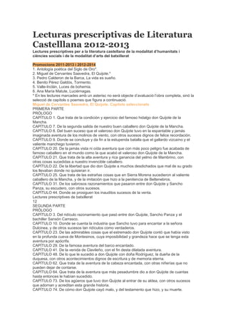 Lecturas prescriptivas de Literatura
Castelllana 2012-2013
Lectures prescriptives per a la literatura castellana de la modalitat d’humanitats i
ciències socials i de la modalitat d’arts del batxillerat
Promocions 2011-2013 i 2012-2014
1. Antología poética del Siglo de Oro*.
2. Miguel de Cervantes Saavedra, El Quijote.*
3. Pedro Calderon de la Barca, La vida es sueño.
4. Benito Pérez Galdós, Tormento.
5. Valle-Inclán, Luces de bohemia.
6. Ana María Matute, Luciérnagas.
* En les lectures marcades amb un asterisc no serà objecte d’avaluació l’obra completa, sinó la
selecció de capítols o poemes que figura a continuació.
Miguel de Cervantes Saavedra, El Quijote. Capítols seleccionats
PRIMERA PARTE
PRÓLOGO
CAPÍTULO 1. Que trata de la condición y ejercicio del famoso hidalgo don Quijote de la
Mancha.
CAPÍTULO 7. De la segunda salida de nuestro buen caballero don Quijote de la Mancha.
CAPÍTULO 8. Del buen suceso que el valeroso don Quijote tuvo en la espantable y jamás
imaginada aventura de los molinos de viento, con otros sucesos dignos de felice recordación.
CAPÍTULO 9. Donde se concluye y da fin a la estupenda batalla que el gallardo vizcaíno y el
valiente manchego tuvieron.
CAPÍTULO 20. De la jamás vista ni oída aventura que con más poco peligro fue acabada de
famoso caballero en el mundo como la que acabó el valeroso don Quijote de la Mancha.
CAPÍTULO 21. Que trata de la alta aventura y rica ganancia del yelmo de Mambrino, con
otras cosas sucedidas a nuestro invencible caballero.
CAPÍTULO 22. De la libertad que dio don Quijote a muchos desdichados que mal de su grado
los llevaban donde no quisieran ir.
CAPÍTULO 25. Que trata de las estrañas cosas que en Sierra Morena sucedieron al valiente
caballero de la Mancha, y de la imitación que hizo a la penitencia de Beltenebros.
CAPÍTULO 31. De los sabrosos razonamientos que pasaron entre don Quijote y Sancho
Panza, su escudero, con otros sucesos.
CAPÍTULO 44. Donde se prosiguen los inauditos sucesos de la venta.
Lectures prescriptives de batxillerat
12
SEGUNDA PARTE
PRÓLOGO
CAPÍTULO 3. Del ridículo razonamiento que pasó entre don Quijote, Sancho Panza y el
bachiller Sansón Carrasco.
CAPÍTULO 10. Donde se cuenta la industria que Sancho tuvo para encantar a la señora
Dulcinea, y de otros sucesos tan ridículos como verdaderos.
CAPÍTULO 23. De las admirables cosas que el estremado don Quijote contó que había visto
en la profunda cueva de Montesinos, cuya imposibilidad y grandeza hace que se tenga esta
aventura por apócrifa.
CAPÍTULO 29. De la famosa aventura del barco encantado.
CAPÍTULO 41. De la venida de Clavileño, con el fin desta dilatada aventura.
CAPÍTULO 48. De lo que le sucedió a don Quijote con doña Rodríguez, la dueña de la
duquesa, con otros acontecimientos dignos de escritura y de memoria eterna.
CAPÍTULO 62. Que trata de la aventura de la cabeza encantada, con otras niñerías que no
pueden dejar de contarse.
CAPÍTULO 64. Que trata de la aventura que más pesadumbre dio a don Quijote de cuantas
hasta entonces le habían sucedido.
CAPÍTULO 73. De los agüeros que tuvo don Quijote al entrar de su aldea, con otros sucesos
que adornan y acreditan esta grande historia.
CAPÍTULO 74. De cómo don Quijote cayó malo, y del testamento que hizo, y su muerte.
 