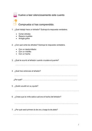 2
Vuelve a leer silenciosamente este cuento
Comprueba si has comprendido.
1. ¿Qué trabajo hace un leñador? Subraya la respuesta verdadera.
• Cortar árboles
• Repara muebles
• Arregla grifos
2. ¿Con qué corta los árboles? Subraya la respuesta verdadera.
• Con un destornillador
• Con un martillo
• Con un hacha
3. ¿Qué le ocurrió al leñador cuando cruzaba el puente?
……………………………………………………………………………………….
4. ¿Qué hizo entonces el leñador?
…………………………………………………………………………………………
¿Por qué? …………………………………………………………………………….
5. ¿Quién acudió en su ayuda?
………………………………………………………………………………………….
6. ¿Crees que la ninfa sabía cuál era el hacha del leñador?
………………………………………………………………………………………….
7. ¿Por qué sacó primero la de oro y luego la de plata?
……………………………………………………………………………………………
 
