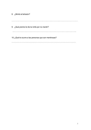 3
8. ¿Mintió el leñador?
………………………………………………………………………………………………
9. ¿Qué premio le dio la ninfa por no mentir?
…………………………………………………………………………………………..
10.¿Qué le ocurre a las personas que son mentirosas?
……………………………………………………………………………………………
 