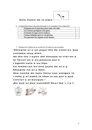 5
Sale humo de la pipa.
6. Comprender frases absurdas diciendo si es verdadero (V) o falso (F):
- El pijama nos lo ponemos para salir a la calle.
- Los ratones persiguen a los gatos.
- Comemos la sopa con la cuchara.
- Usamos bañador para ir a la piscina.
- Nos ponemos los zapatos en las manos.
7. Ordenar las viñetas de un cuento en el orden en que suceden:
“Chispita era un pajarillo de colores que
cantaba muy bien.
Un día los reyes del bosque lo vieron y
lo llevaron a su palacio para
regalárselo a su hija.
Lo metieron en una jaula de oro y
Chispita no era feliz.
Una noche de luna llena sus amigos la
ratita y el búho la liberaron para que
volviera al bosque.”
¿En qué orden sucedió? Escribe 1, 2 y 3
 