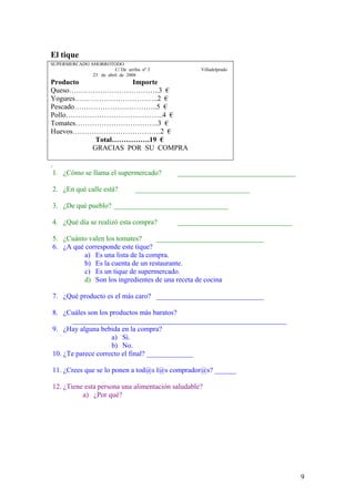 9
El tique
SUPERMERCADO AHORROTODO
C/ De arriba nº 3 Villadelprado
23 de abril de 2008
Producto Importe
Queso………………………………..3 €
Yogures……………………………..2 €
Pescado……………………………..5 €
Pollo…………………………………..4 €
Tomates……………………………..3 €
Huevos……………………………….2 €
Total…………….19 €
GRACIAS POR SU COMPRA
.
1. ¿Cómo se llama el supermercado? _________________________________
2. ¿En qué calle está? ________________________________
3. ¿De qué pueblo? ________________________________
4. ¿Qué día se realizó esta compra? ________________________________
5. ¿Cuánto valen los tomates? ______________________________
6. ¿A qué corresponde este tique?
a) Es una lista de la compra.
b) Es la cuenta de un restaurante.
c) Es un tique de supermercado.
d) Son los ingredientes de una receta de cocina
7. ¿Qué producto es el más caro? ______________________________
8. ¿Cuáles son los productos más baratos?
____________________________________________________________
9. ¿Hay alguna bebida en la compra?
a) Si.
b) No.
10. ¿Te parece correcto el final? _____________
11. ¿Crees que se lo ponen a tod@s l@s comprador@s? ______
12. ¿Tiene esta persona una alimentación saludable?
a) ¿Por qué?
 