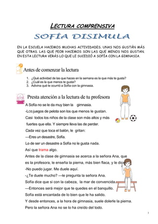 1
LECTURA COMPRENSIVA
EN LA ESCUELA HACEMOS MUCHAS ACTIVIDADES. UNAS NOS GUSTÁN MÁS
QUE OTRAS. LAS QUE PEOR HACEMOS SON LAS QUE MENOS NOS GUSTAN.
EN ESTA LECTURA VERÁS LO QUE LE SUCEDIÓ A SOFÍA CON LA GIMNASIA.
Antes de comenzar la lectura
1. ¿Qué actividad de las que haces en la semana es la que más te gusta?
2. ¿Cuál es la que menos te gusta?
3. Adivina qué le ocurrió a Sofía con la gimnasia.
Presta atención a la lectura de tu profesora
A Sofía no se le da muy bien la gimnasia.
-LOS juegos de pelota son los que menos le gustan.
Casi todos los niños de la clase son más altos y más
fuertes que ella. Y siempre lleva las de perder.
Cada vez que toca el balón, le gritan:
—Eres un desastre, Sofía.
Lo de ser un desastre a Sofía no le gusta nada.
Así que trama algo.
Antes de la clase de gimnasia se acerca a la señora Ana, que
es la profesora, le enseña la pierna, más bien flaca, y le dice:
-No puedo jugar. Me duele aquí.
-¿Te duele mucho? —le pregunta la señora Ana.
Sofía dice que si con la cabeza, la mar de convencida.
—Entonces será mejor que te quedes en el banquillo.
Sofía está encantada de lo bien que le ha salido.
Y desde entonces, a la hora de gimnasia, suele dolerle la pierna.
Pero la señora Ana no se lo ha creído del todo.
 