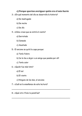   c) Porque querían averiguar quién era el más fuerte 
3.- ¿En qué momento del día se desarrolla la historia?
a) De madrugada
b) De noche
c) De día
4.- ¿Cómo crees que se sintió el viento?
a) Derrotado
b) Cansado
c) Asustado
5.- El anciano se quitó la capa porque:
a) Tenía fiebre
b) Se la iba a dejar a un amigo que pasaba por allí
c) Tenía calor
6.- ¿Quién fue más listo?
a) El sol
b) El viento
c) Ninguno de los dos, el anciano
7.- ¿Cuál es la enseñanza de esta lectura?
__________________________________________________
8.- ¿Qué otro título le pondrías?
__________________________________________________
 