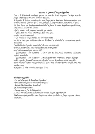 Lectura2º Curso:EldragónRegadera
Esta es la historia de un dragón que no era como los demás dragones. En lugar de echar
fuego, echaba agua. Por eso le llamaban Regadera.
A Regadera le hubiera gustado poder sacar fuego por su boca como hacían sus amigos, pero
no había manera. Cada vez que la abría, en lugar de fuego echaba un gran chorro de agua.
Un buen día en que los dragones de la ciudad se fueron de paseo, Regadera se quedó triste y
solo, sentado al borde del camino.
¿Qué te sucede? —le preguntó una niña que pasaba
— ¡Búa, búa! No puedo echar fuego. Sólo echo agua.
— ¿Por eso estás tan triste?
— Sí, porque no tengo trabajo. No sirvo para nada.
— No te preocupes —dijo la niña —. Te llevaré a mi ciudad y veremos cómo puedes
ayudarnos.
La niña llevó a Regadera a su ciudad y lo presentó al alcalde.
El señor alcalde llamó a sus tres ayudantes y les preguntó:
— ¿Creéis que este dragón nos será útil?
— ¡Claro que sí! —dijo el primero —. Con el calor que hace puede bañarnos a todos como
si fuera una ducha.
— ¡Claro que sí! —dijo el segundo—. Puede ayudar a los bomberos a apagar el fuego.
—Y a regar las flores del parque —exclamó el tercero. Regadera se sintió muy feliz.
Desde entonces trabaja en aquella ciudad y está muy contento porque ve que sirve para
muchas cosas.
Y el que no lo crea, ya sabe: que vaya y lo vea.
El dragón Regadera -
¿Por qué al dragón le llamaban Regadera?
¿Recuerdas con quién se encontró el dragón?
¿Adonde llevó la niña a Regadera?
¿A quién se lo presentó?
¿De qué manera fue útil Regadera?
Si yendo por un camino te encontrases con un dragón, ¿qué harías?
Di el nombre que pondrías a un dragón que echase por la boca: fuego, espuma, viento,
caramelos.
 