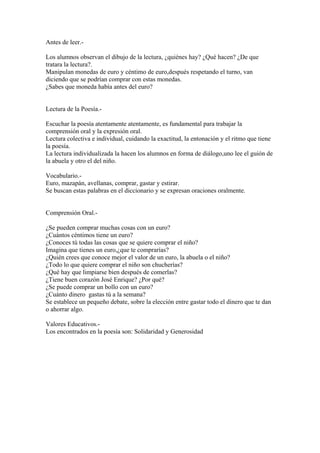 Antes de leer.-
Los alumnos observan el dibujo de la lectura, ¿quiénes hay? ¿Qué hacen? ¿De que
tratara la lectura?.
Manipulan monedas de euro y céntimo de euro,después respetando el turno, van
diciendo que se podrían comprar con estas monedas.
¿Sabes que moneda había antes del euro?
Lectura de la Poesía.-
Escuchar la poesía atentamente atentamente, es fundamental para trabajar la
comprensión oral y la expresión oral.
Lectura colectiva e individual, cuidando la exactitud, la entonación y el ritmo que tiene
la poesía.
La lectura individualizada la hacen los alumnos en forma de diálogo,uno lee el guión de
la abuela y otro el del niño.
Vocabulario.-
Euro, mazapán, avellanas, comprar, gastar y estirar.
Se buscan estas palabras en el diccionario y se expresan oraciones oralmente.
Comprensión Oral.-
¿Se pueden comprar muchas cosas con un euro?
¿Cuántos céntimos tiene un euro?
¿Conoces tú todas las cosas que se quiere comprar el niño?
Imagina que tienes un euro,¿que te comprarías?
¿Quién crees que conoce mejor el valor de un euro, la abuela o el niño?
¿Todo lo que quiere comprar el niño son chucherías?
¿Qué hay que limpiarse bien después de comerlas?
¿Tiene buen corazón José Enrique? ¿Por qué?
¿Se puede comprar un bollo con un euro?
¿Cuánto dinero gastas tú a la semana?
Se establece un pequeño debate, sobre la elección entre gastar todo el dinero que te dan
o ahorrar algo.
Valores Educativos.-
Los encontrados en la poesía son: Solidaridad y Generosidad
 