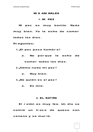 Lecturas comprensivas    Primer Ciclo 
 
1
MIS ANIMALES
1. MI PEZ
Mi pez es muy bonito. Nada
muy bien. Yo le echo de comer
todos los días.
Preguntas:
1. ¿El pez pasa hambre?
a. No porque le echo de
comer todos los días.
2. ¿Cómo nada mi pez?
a. Muy bien.
3. ¿De quién es el pez?
a. Es mío.
2. EL RATÓN
El ratón es muy feo. Un día se
comió un trozo de queso con
veneno y se murió.
 