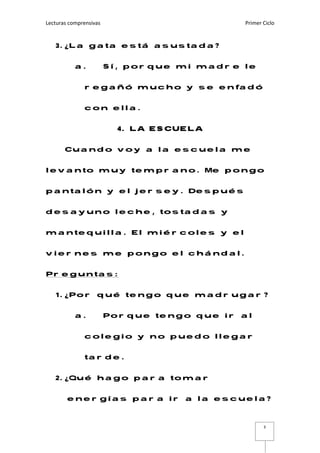 Lecturas comprensivas    Primer Ciclo 
 
3
3. ¿La gata está asustada?
a. Sí, porque mi madre le
regañó mucho y se enfadó
con ella.
4. LA ESCUELA
Cuando voy a la escuela me
levanto muy temprano. Me pongo
pantalón y el jersey. Después
desayuno leche, tostadas y
mantequilla. El miércoles y el
viernes me pongo el chándal.
Preguntas:
1. ¿Por qué tengo que madrugar?
a. Porque tengo que ir al
colegio y no puedo llegar
tarde.
2. ¿Qué hago para tomar
energías para ir a la escuela?
 