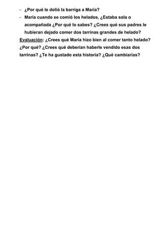 - ¿Por qué le dolió la barriga a María?
- María cuando se comió los helados, ¿Estaba sola o
acompañada ¿Por qué lo sabes? ¿Crees qué sus padres le
hubieran dejado comer dos tarrinas grandes de helado?
Evaluación: ¿Crees qué María hizo bien al comer tanto helado?
¿Por qué? ¿Crees qué deberían haberle vendido esas dos
tarrinas? ¿Te ha gustado esta historia? ¿Qué cambiarías?
 