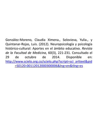 González-Moreno, Claudia Ximena., Solovieva, Yulia., y
Quintanar-Rojas, Luis. (2012). Neuropsicología y psicología
histórico-cultural: Aportes en el ámbito educativo. Revista
de la Facultad de Medicina, 60(3), 221-231. Consultado el
29 de octubre de 2014. Disponible en:
http://www.scielo.org.co/scielo.php?script=sci_arttext&pid
=S0120-00112012000300006&lng=en&tlng=es
 