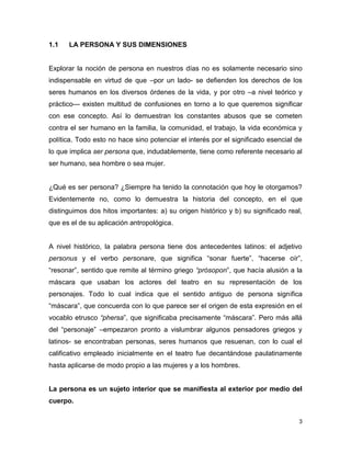 3
1.1 LA PERSONA Y SUS DIMENSIONES
Explorar la noción de persona en nuestros días no es solamente necesario sino
indispensable en virtud de que –por un lado- se defienden los derechos de los
seres humanos en los diversos órdenes de la vida, y por otro –a nivel teórico y
práctico— existen multitud de confusiones en torno a lo que queremos significar
con ese concepto. Así lo demuestran los constantes abusos que se cometen
contra el ser humano en la familia, la comunidad, el trabajo, la vida económica y
política. Todo esto no hace sino potenciar el interés por el significado esencial de
lo que implica ser persona que, indudablemente, tiene como referente necesario al
ser humano, sea hombre o sea mujer.
¿Qué es ser persona? ¿Siempre ha tenido la connotación que hoy le otorgamos?
Evidentemente no, como lo demuestra la historia del concepto, en el que
distinguimos dos hitos importantes: a) su origen histórico y b) su significado real,
que es el de su aplicación antropológica.
A nivel histórico, la palabra persona tiene dos antecedentes latinos: el adjetivo
personus y el verbo personare, que significa “sonar fuerte”, “hacerse oír”,
“resonar”, sentido que remite al término griego “prósopon”, que hacía alusión a la
máscara que usaban los actores del teatro en su representación de los
personajes. Todo lo cual indica que el sentido antiguo de persona significa
“máscara”, que concuerda con lo que parece ser el origen de esta expresión en el
vocablo etrusco “phersa”, que significaba precisamente “máscara”. Pero más allá
del “personaje” –empezaron pronto a vislumbrar algunos pensadores griegos y
latinos- se encontraban personas, seres humanos que resuenan, con lo cual el
calificativo empleado inicialmente en el teatro fue decantándose paulatinamente
hasta aplicarse de modo propio a las mujeres y a los hombres.
La persona es un sujeto interior que se manifiesta al exterior por medio del
cuerpo.
 