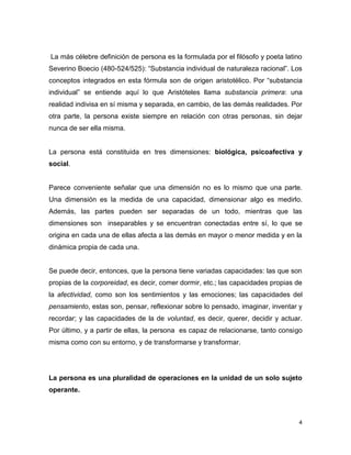 4
La más célebre definición de persona es la formulada por el filósofo y poeta latino
Severino Boecio (480-524/525): “Substancia individual de naturaleza racional”. Los
conceptos integrados en esta fórmula son de origen aristotélico. Por “substancia
individual” se entiende aquí lo que Aristóteles llama substancia primera: una
realidad indivisa en sí misma y separada, en cambio, de las demás realidades. Por
otra parte, la persona existe siempre en relación con otras personas, sin dejar
nunca de ser ella misma.
La persona está constituida en tres dimensiones: biológica, psicoafectiva y
social.
Parece conveniente señalar que una dimensión no es lo mismo que una parte.
Una dimensión es la medida de una capacidad, dimensionar algo es medirlo.
Además, las partes pueden ser separadas de un todo, mientras que las
dimensiones son inseparables y se encuentran conectadas entre sí, lo que se
origina en cada una de ellas afecta a las demás en mayor o menor medida y en la
dinámica propia de cada una.
Se puede decir, entonces, que la persona tiene variadas capacidades: las que son
propias de la corporeidad, es decir, comer dormir, etc.; las capacidades propias de
la afectividad, como son los sentimientos y las emociones; las capacidades del
pensamiento, estas son, pensar, reflexionar sobre lo pensado, imaginar, inventar y
recordar; y las capacidades de la de voluntad, es decir, querer, decidir y actuar.
Por último, y a partir de ellas, la persona es capaz de relacionarse, tanto consigo
misma como con su entorno, y de transformarse y transformar.
La persona es una pluralidad de operaciones en la unidad de un solo sujeto
operante.
 