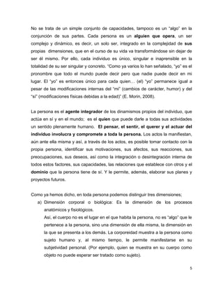 5
No se trata de un simple conjunto de capacidades, tampoco es un “algo” en la
conjunción de sus partes. Cada persona es un alguien que opera, un ser
complejo y dinámico, es decir, un solo ser, integrado en la complejidad de sus
propias dimensiones, que en el curso de su vida va transformándose sin dejar de
ser él mismo. Por ello, cada individuo es único, singular e inaprensible en la
totalidad de su ser singular y concreto. “Como ya varios lo han señalado, “yo” es el
pronombre que todo el mundo puede decir pero que nadie puede decir en mi
lugar. El “yo” es entonces único para cada quien… (el) “yo” permanece igual a
pesar de las modificaciones internas del “mi” (cambios de carácter, humor) y del
“sí” (modificaciones físicas debidas a la edad)” (E. Morin, 2008).
La persona es el agente integrador de los dinamismos propios del individuo, que
actúa en sí y en el mundo; es el quien que puede darle a todas sus actividades
un sentido plenamente humano. El pensar, el sentir, el querer y el actuar del
individuo involucra y compromete a toda la persona. Los actos la manifiestan,
aún ante ella misma y así, a través de los actos, es posible tomar contacto con la
propia persona, identificar sus motivaciones, sus afectos, sus reacciones, sus
preocupaciones, sus deseos, así como la integración o desintegración interna de
todos estos factores, sus capacidades, las relaciones que establece con otros y el
dominio que la persona tiene de sí. Y le permite, además, elaborar sus planes y
proyectos futuros.
Como ya hemos dicho, en toda persona podemos distinguir tres dimensiones;
a) Dimensión corporal o biológica: Es la dimensión de los procesos
anatómicos y fisiológicos.
Así, el cuerpo no es el lugar en el que habita la persona, no es “algo” que le
pertenece a la persona, sino una dimensión de ella misma, la dimensión en
la que se presenta a los demás. La corporeidad muestra a la persona como
sujeto humano y, al mismo tiempo, le permite manifestarse en su
subjetividad personal. (Por ejemplo, quien se muestra en su cuerpo como
objeto no puede esperar ser tratado como sujeto).
 