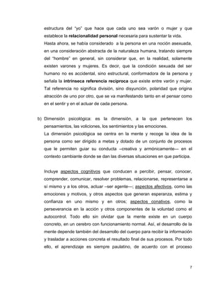 7
estructura del “yo” que hace que cada uno sea varón o mujer y que
establece la relacionalidad personal necesaria para sustentar la vida.
Hasta ahora, se había considerado a la persona en una noción asexuada,
en una consideración abstracta de la naturaleza humana, tratando siempre
del “hombre” en general, sin considerar que, en la realidad, solamente
existen varones y mujeres. Es decir, que la condición sexuada del ser
humano no es accidental, sino estructural, conformadora de la persona y
señala la intrínseca referencia recíproca que existe entre varón y mujer.
Tal referencia no significa división, sino disyunción, polaridad que origina
atracción de uno por otro, que se va manifestando tanto en el pensar como
en el sentir y en el actuar de cada persona.
b) Dimensión psicológica: es la dimensión, a la que pertenecen los
pensamientos, las voliciones, los sentimientos y las emociones.
La dimensión psicológica se centra en la mente y recoge la idea de la
persona como ser dirigido a metas y dotado de un conjunto de procesos
que le permiten guiar su conducta –creativa y armónicamente— en el
contexto cambiante donde se dan las diversas situaciones en que participa.
Incluye aspectos cognitivos que conducen a percibir, pensar, conocer,
comprender, comunicar, resolver problemas, relacionarse, representarse a
sí mismo y a los otros, actuar –ser agente—; aspectos afectivos, como las
emociones y motivos, y otros aspectos que generan esperanza, estima y
confianza en uno mismo y en otros; aspectos conativos, como la
perseverancia en la acción y otros componentes de la voluntad como el
autocontrol. Todo ello sin olvidar que la mente existe en un cuerpo
concreto, en un cerebro con funcionamiento normal. Así, el desarrollo de la
mente depende también del desarrollo del cuerpo para recibir la información
y trasladar a acciones concreta el resultado final de sus procesos. Por todo
ello, el aprendizaje es siempre paulatino, de acuerdo con el proceso
 