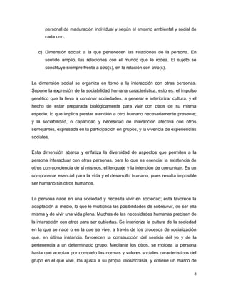 8
personal de maduración individual y según el entorno ambiental y social de
cada uno.
c) Dimensión social: a la que pertenecen las relaciones de la persona. En
sentido amplio, las relaciones con el mundo que le rodea. El sujeto se
constituye siempre frente a otro(s), en la relación con otro(s).
La dimensión social se organiza en torno a la interacción con otras personas.
Supone la expresión de la sociabilidad humana característica, esto es: el impulso
genético que la lleva a construir sociedades, a generar e interiorizar cultura, y el
hecho de estar preparada biológicamente para vivir con otros de su misma
especie, lo que implica prestar atención a otro humano necesariamente presente;
y la sociabilidad, o capacidad y necesidad de interacción afectiva con otros
semejantes, expresada en la participación en grupos, y la vivencia de experiencias
sociales.
Esta dimensión abarca y enfatiza la diversidad de aspectos que permiten a la
persona interactuar con otras personas, para lo que es esencial la existencia de
otros con conciencia de sí mismos, el lenguaje y la intención de comunicar. Es un
componente esencial para la vida y el desarrollo humano, pues resulta imposible
ser humano sin otros humanos.
La persona nace en una sociedad y necesita vivir en sociedad; ésta favorece la
adaptación al medio, lo que le multiplica las posibilidades de sobrevivir, de ser ella
misma y de vivir una vida plena. Muchas de las necesidades humanas precisan de
la interacción con otros para ser cubiertas. Se interioriza la cultura de la sociedad
en la que se nace o en la que se vive, a través de los procesos de socialización
que, en última instancia, favorecen la construcción del sentido del yo y de la
pertenencia a un determinado grupo. Mediante los otros, se moldea la persona
hasta que aceptan por completo las normas y valores sociales característicos del
grupo en el que vive, los ajusta a su propia idiosincrasia, y obtiene un marco de
 