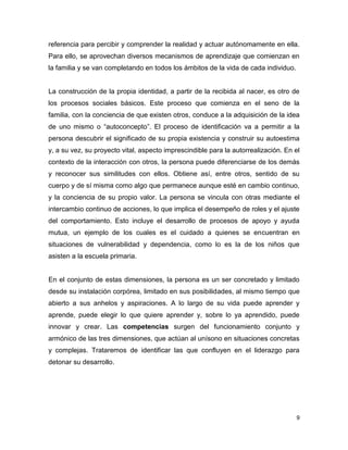 9
referencia para percibir y comprender la realidad y actuar autónomamente en ella.
Para ello, se aprovechan diversos mecanismos de aprendizaje que comienzan en
la familia y se van completando en todos los ámbitos de la vida de cada individuo.
La construcción de la propia identidad, a partir de la recibida al nacer, es otro de
los procesos sociales básicos. Este proceso que comienza en el seno de la
familia, con la conciencia de que existen otros, conduce a la adquisición de la idea
de uno mismo o “autoconcepto”. El proceso de identificación va a permitir a la
persona descubrir el significado de su propia existencia y construir su autoestima
y, a su vez, su proyecto vital, aspecto imprescindible para la autorrealización. En el
contexto de la interacción con otros, la persona puede diferenciarse de los demás
y reconocer sus similitudes con ellos. Obtiene así, entre otros, sentido de su
cuerpo y de sí misma como algo que permanece aunque esté en cambio continuo,
y la conciencia de su propio valor. La persona se vincula con otras mediante el
intercambio continuo de acciones, lo que implica el desempeño de roles y el ajuste
del comportamiento. Esto incluye el desarrollo de procesos de apoyo y ayuda
mutua, un ejemplo de los cuales es el cuidado a quienes se encuentran en
situaciones de vulnerabilidad y dependencia, como lo es la de los niños que
asisten a la escuela primaria.
En el conjunto de estas dimensiones, la persona es un ser concretado y limitado
desde su instalación corpórea, limitado en sus posibilidades, al mismo tiempo que
abierto a sus anhelos y aspiraciones. A lo largo de su vida puede aprender y
aprende, puede elegir lo que quiere aprender y, sobre lo ya aprendido, puede
innovar y crear. Las competencias surgen del funcionamiento conjunto y
armónico de las tres dimensiones, que actúan al unísono en situaciones concretas
y complejas. Trataremos de identificar las que confluyen en el liderazgo para
detonar su desarrollo.
 